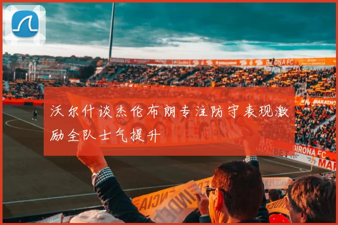 沃尔什谈杰伦布朗专注防守表现激励全队士气提升