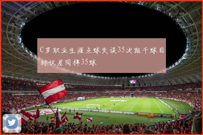 C罗职业生涯点球失误35次距千球目标仅差同样35球