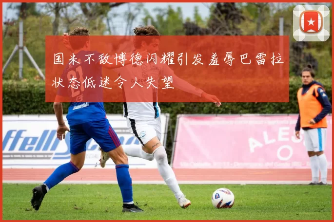 国米不敌博德闪耀引发羞辱巴雷拉状态低迷令人失望