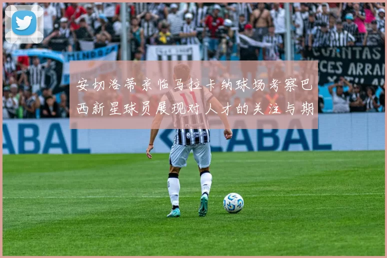 安切洛蒂亲临马拉卡纳球场考察巴西新星球员展现对人才的关注与期待
