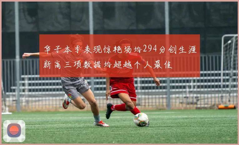 华子本季表现惊艳场均294分创生涯新高三项数据均超越个人最佳