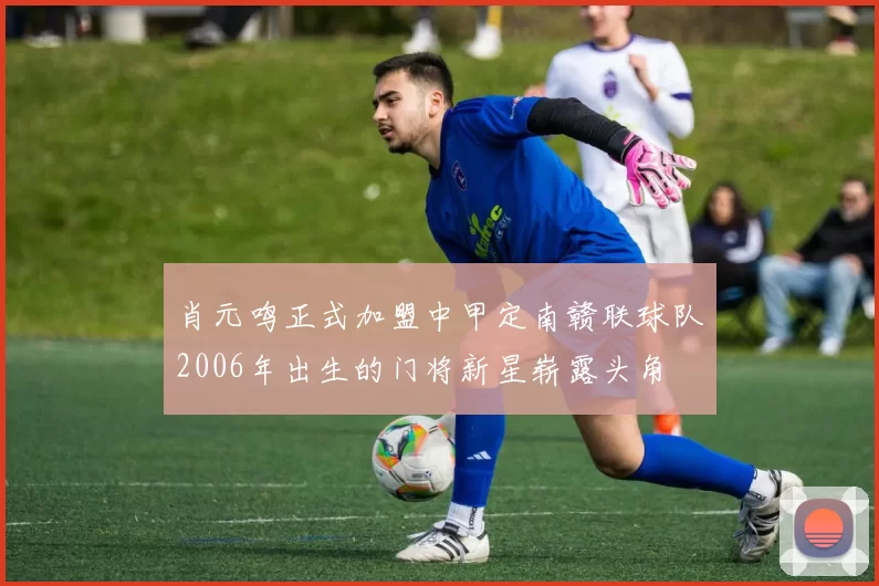 肖元鸣正式加盟中甲定南赣联球队2006年出生的门将新星崭露头角