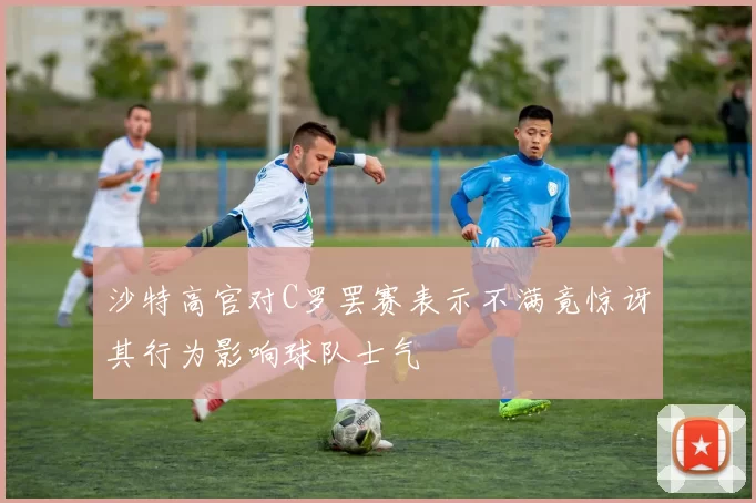 沙特高官对C罗罢赛表示不满竟惊讶其行为影响球队士气