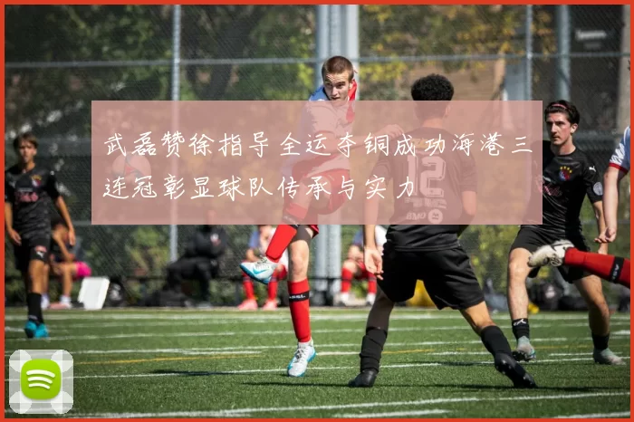 武磊赞徐指导全运夺铜成功海港三连冠彰显球队传承与实力