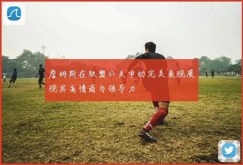 詹姆斯在联盟公关中的完美表现展现其高情商与领导力