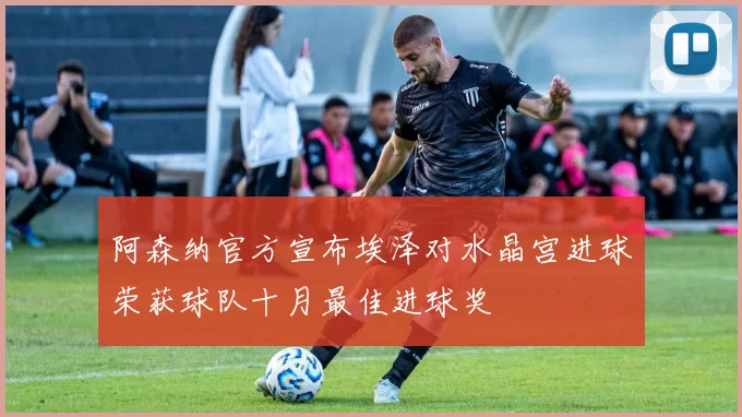 阿森纳官方宣布埃泽对水晶宫进球荣获球队十月最佳进球奖